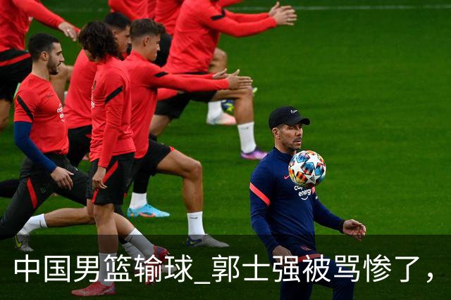 中国男篮输球 郭士强被骂惨了，若无缘第二阶段 下课将毫无悬念！